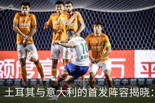 土耳其与意大利的首发阵容揭晓：居莱尔与托纳利领衔出战
